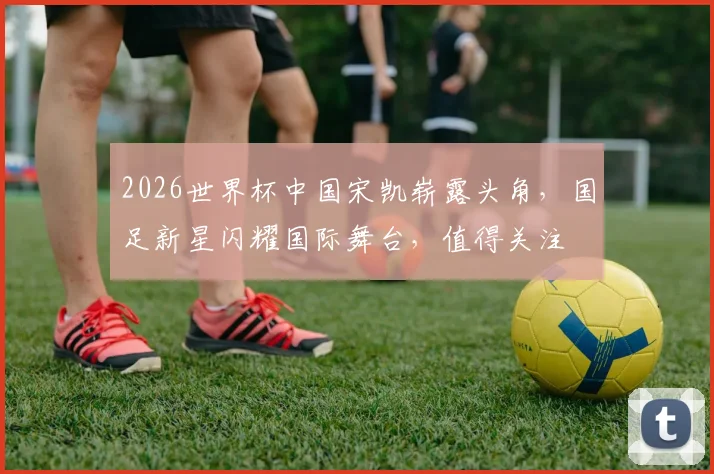 2026世界杯中国宋凯崭露头角，国足新星闪耀国际舞台，值得关注