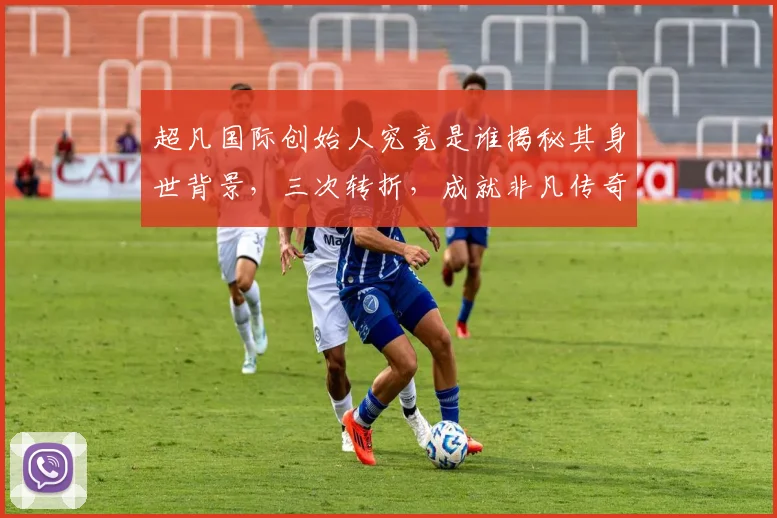超凡国际创始人究竟是谁揭秘其身世背景，三次转折，成就非凡传奇