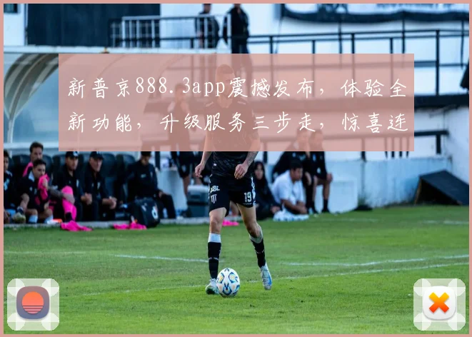 新普京888.3app震撼发布，体验全新功能，升级服务三步走，惊喜连连，不容错过，赶紧体验吧