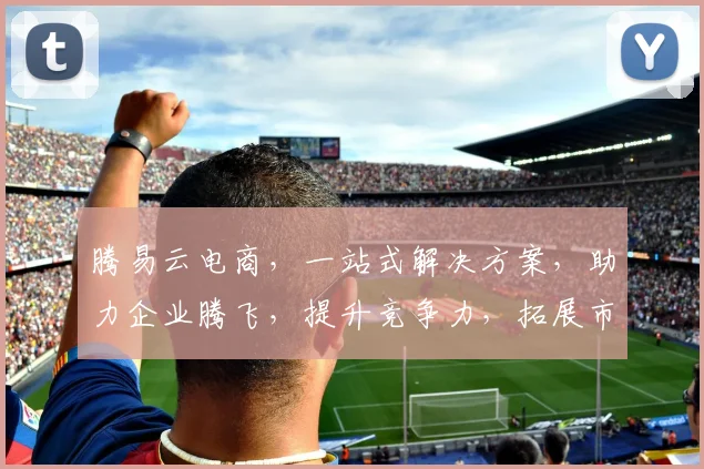 腾易云电商，一站式解决方案，助力企业腾飞，提升竞争力，拓展市场，创新共赢