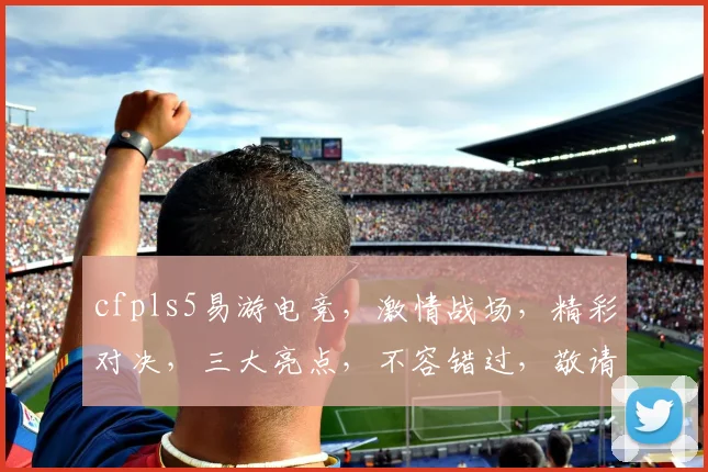 cfpls5易游电竞，激情战场，精彩对决，三大亮点，不容错过，敬请期待