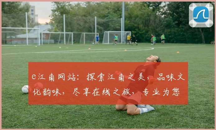 e江南网站：探索江南之美，品味文化韵味，尽享在线之旅，专业为您推荐