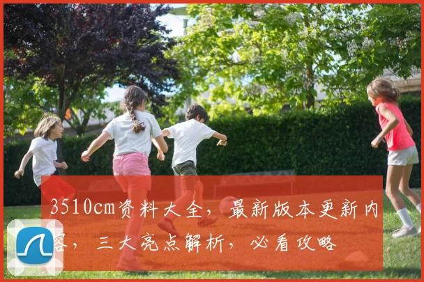 3510cm资料大全，最新版本更新内容，三大亮点解析，必看攻略